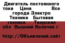Двигатель постоянного тока. › Цена ­ 12 000 - Все города Электро-Техника » Бытовая техника   . Тверская обл.,Вышний Волочек г.